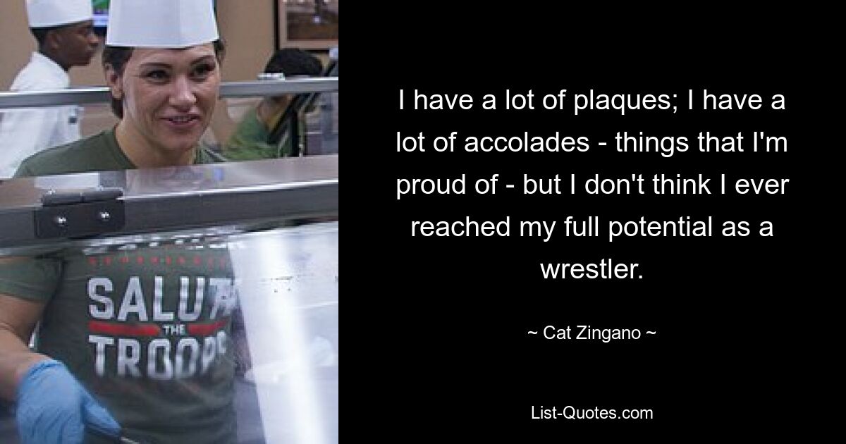 I have a lot of plaques; I have a lot of accolades - things that I'm proud of - but I don't think I ever reached my full potential as a wrestler. — © Cat Zingano