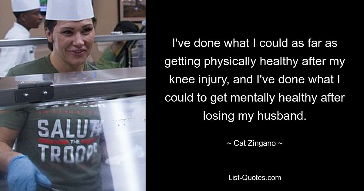 I've done what I could as far as getting physically healthy after my knee injury, and I've done what I could to get mentally healthy after losing my husband. — © Cat Zingano