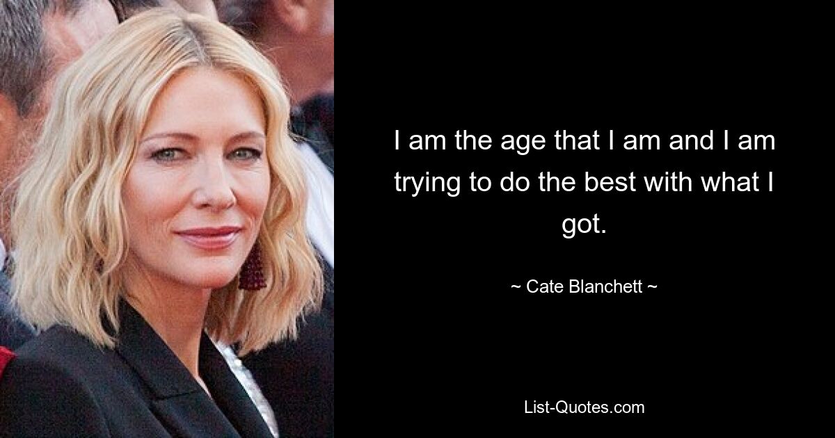 I am the age that I am and I am trying to do the best with what I got. — © Cate Blanchett