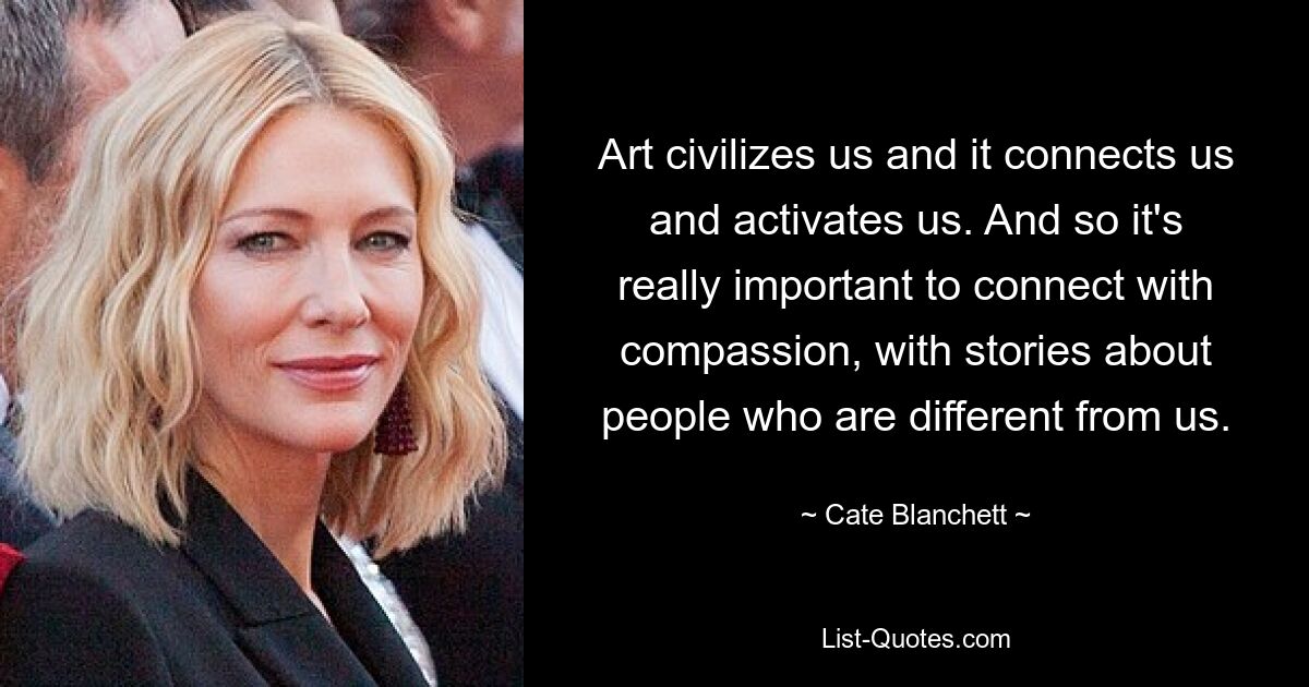 Art civilizes us and it connects us and activates us. And so it's really important to connect with compassion, with stories about people who are different from us. — © Cate Blanchett