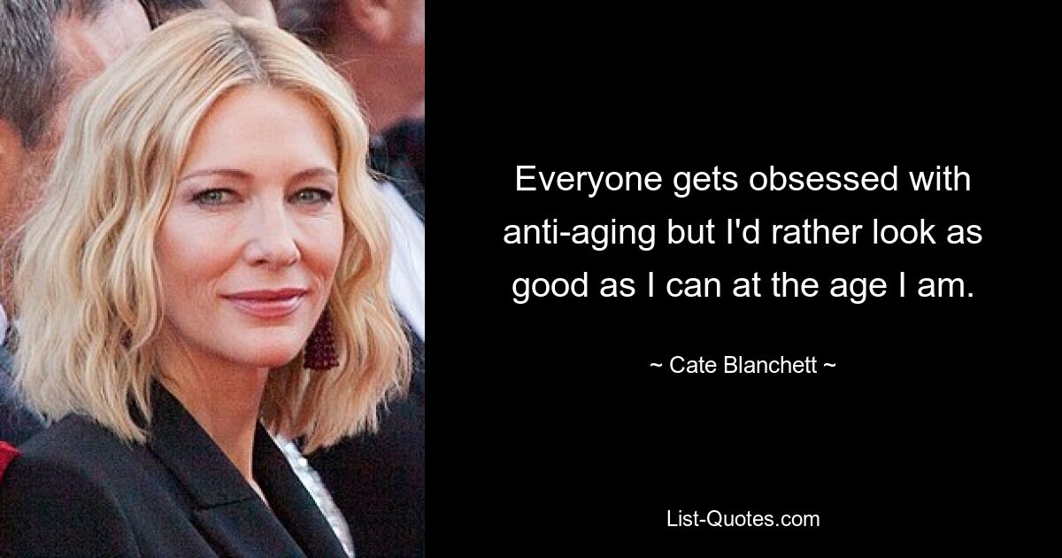 Everyone gets obsessed with anti-aging but I'd rather look as good as I can at the age I am. — © Cate Blanchett