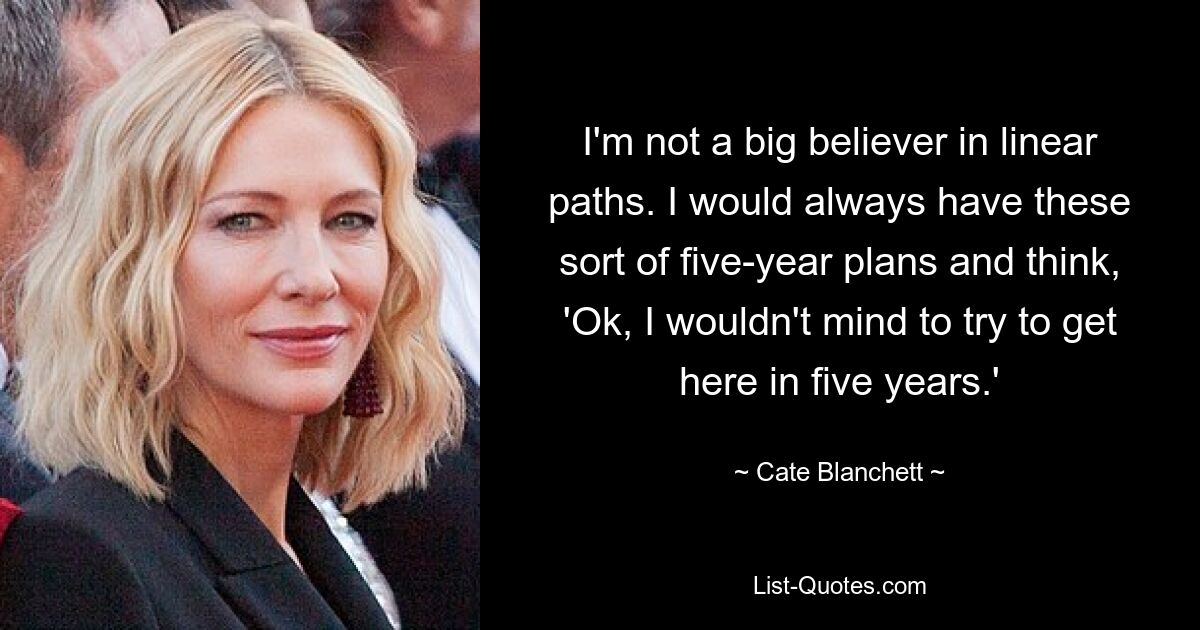 I'm not a big believer in linear paths. I would always have these sort of five-year plans and think, 'Ok, I wouldn't mind to try to get here in five years.' — © Cate Blanchett