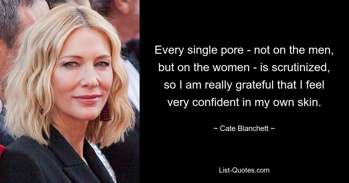 Every single pore - not on the men, but on the women - is scrutinized, so I am really grateful that I feel very confident in my own skin. — © Cate Blanchett