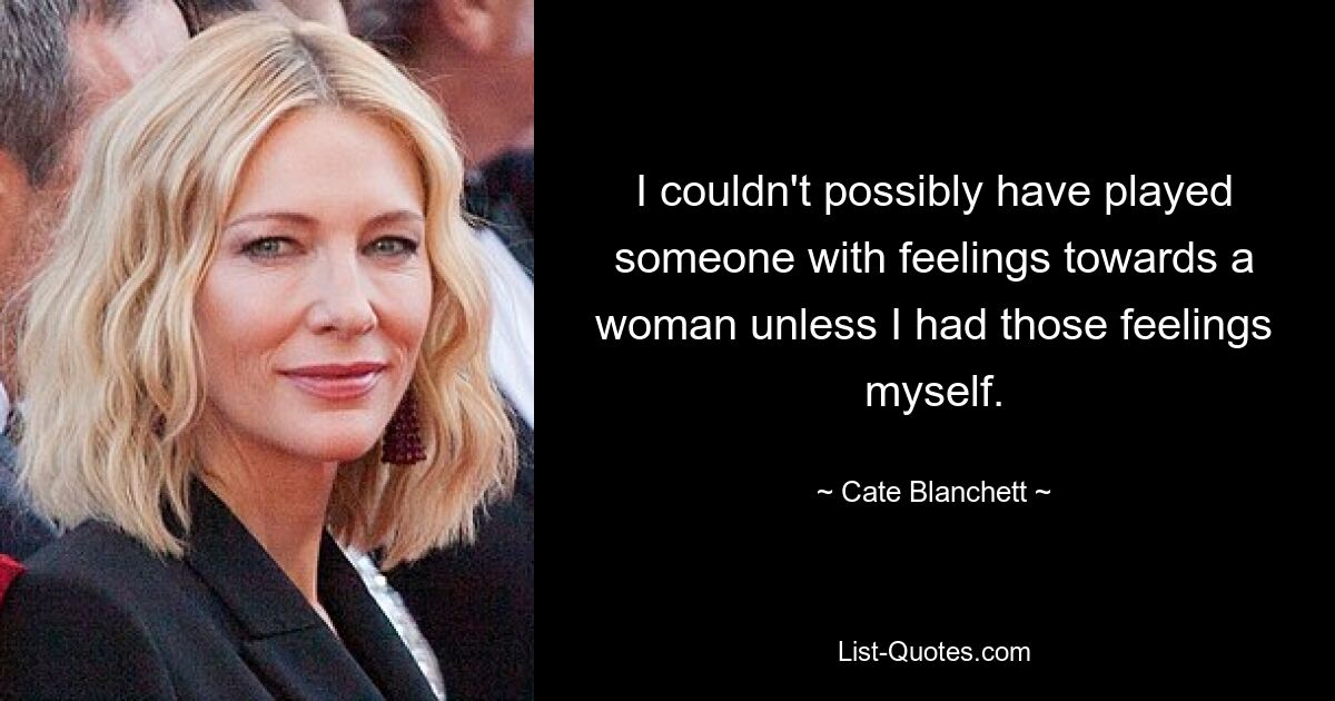 I couldn't possibly have played someone with feelings towards a woman unless I had those feelings myself. — © Cate Blanchett