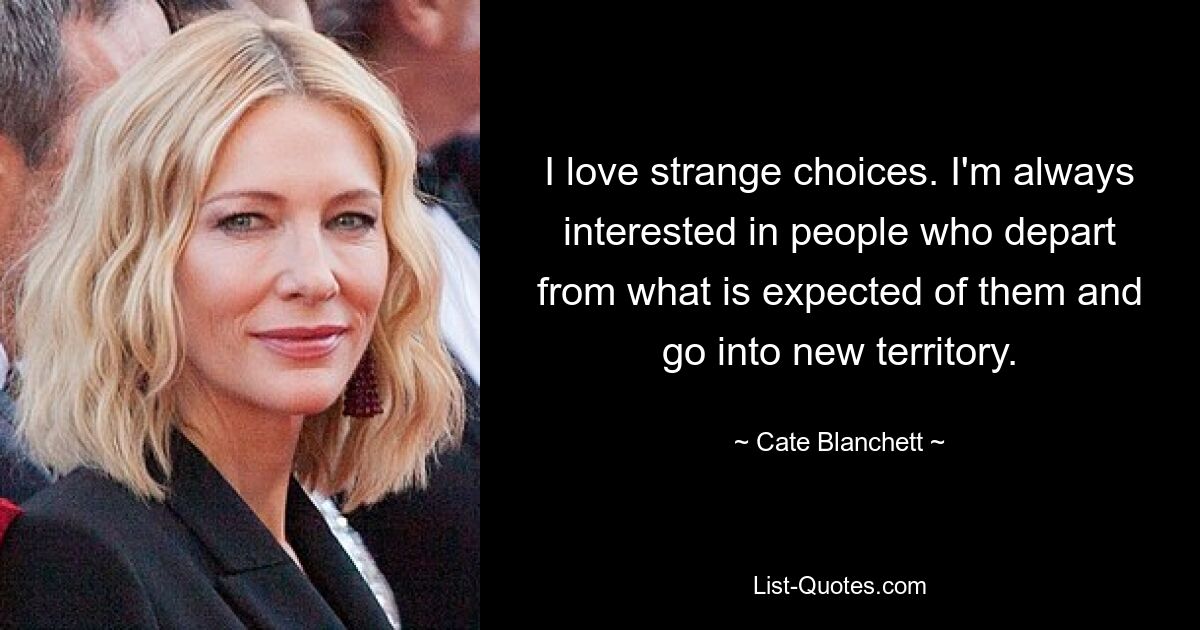 I love strange choices. I'm always interested in people who depart from what is expected of them and go into new territory. — © Cate Blanchett