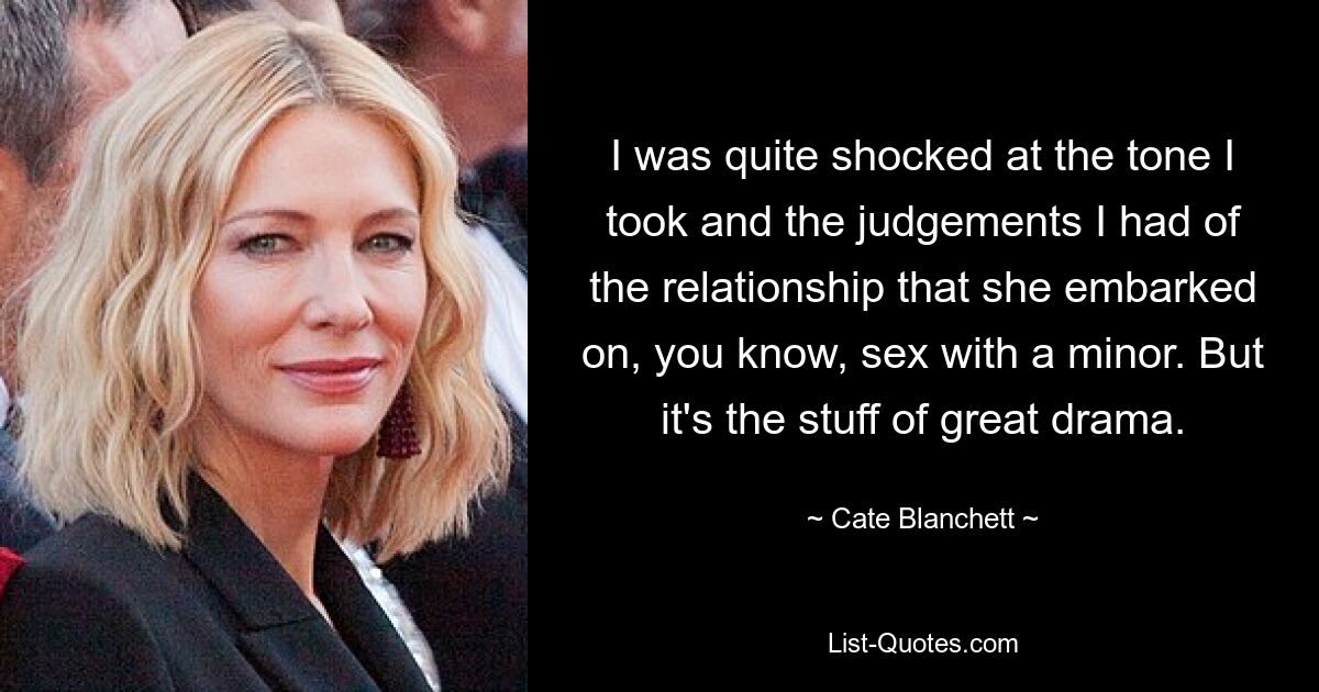 I was quite shocked at the tone I took and the judgements I had of the relationship that she embarked on, you know, sex with a minor. But it's the stuff of great drama. — © Cate Blanchett