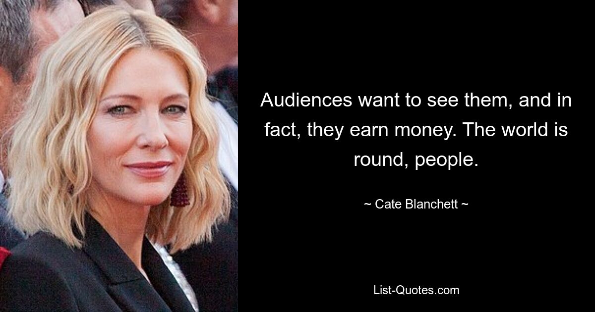 Audiences want to see them, and in fact, they earn money. The world is round, people. — © Cate Blanchett