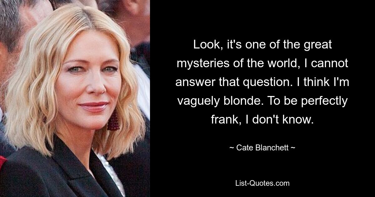 Look, it's one of the great mysteries of the world, I cannot answer that question. I think I'm vaguely blonde. To be perfectly frank, I don't know. — © Cate Blanchett