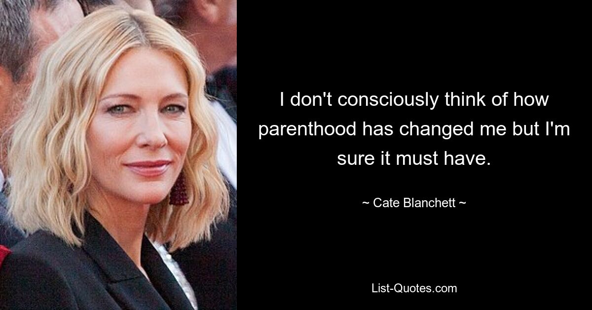 I don't consciously think of how parenthood has changed me but I'm sure it must have. — © Cate Blanchett