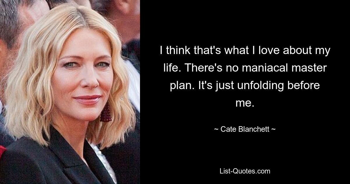 I think that's what I love about my life. There's no maniacal master plan. It's just unfolding before me. — © Cate Blanchett