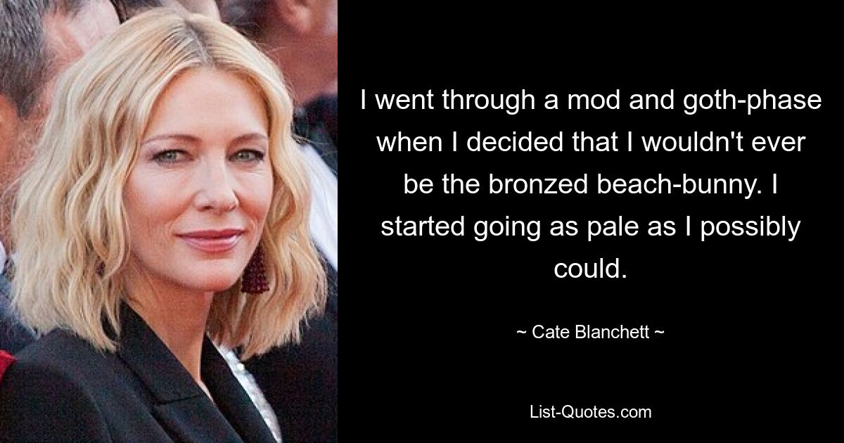 I went through a mod and goth-phase when I decided that I wouldn't ever be the bronzed beach-bunny. I started going as pale as I possibly could. — © Cate Blanchett