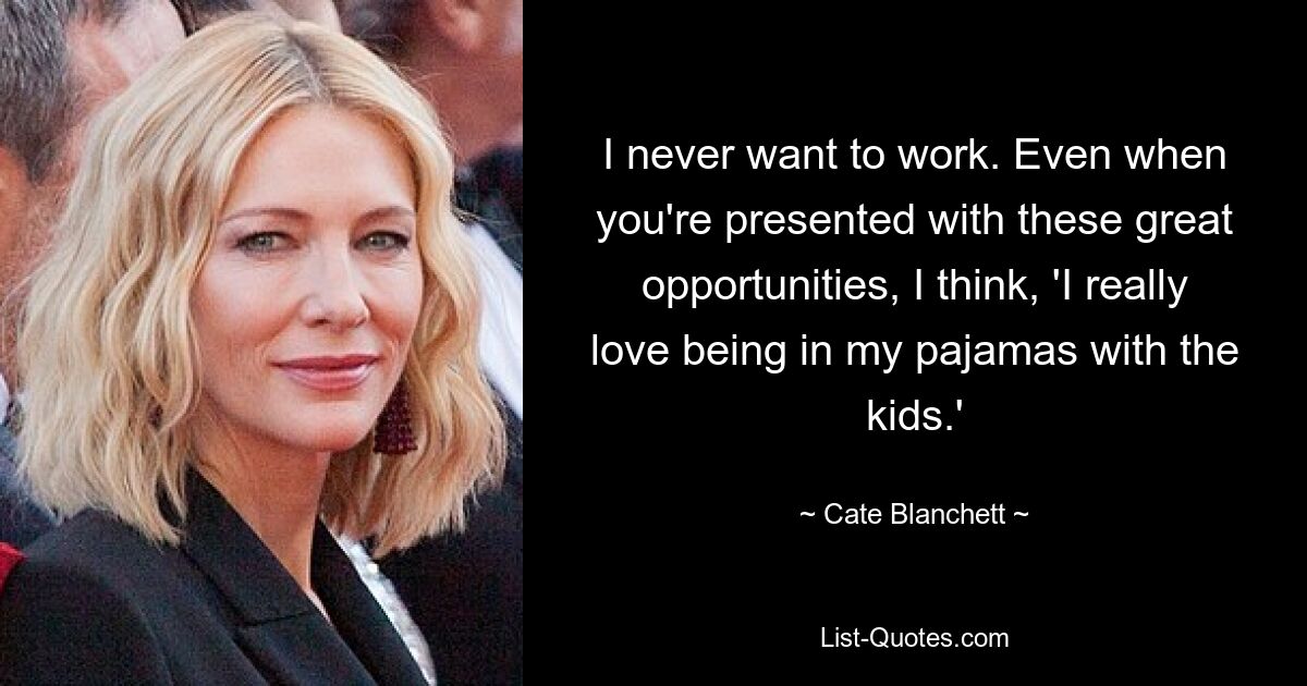 I never want to work. Even when you're presented with these great opportunities, I think, 'I really love being in my pajamas with the kids.' — © Cate Blanchett