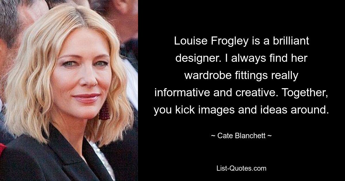 Louise Frogley is a brilliant designer. I always find her wardrobe fittings really informative and creative. Together, you kick images and ideas around. — © Cate Blanchett