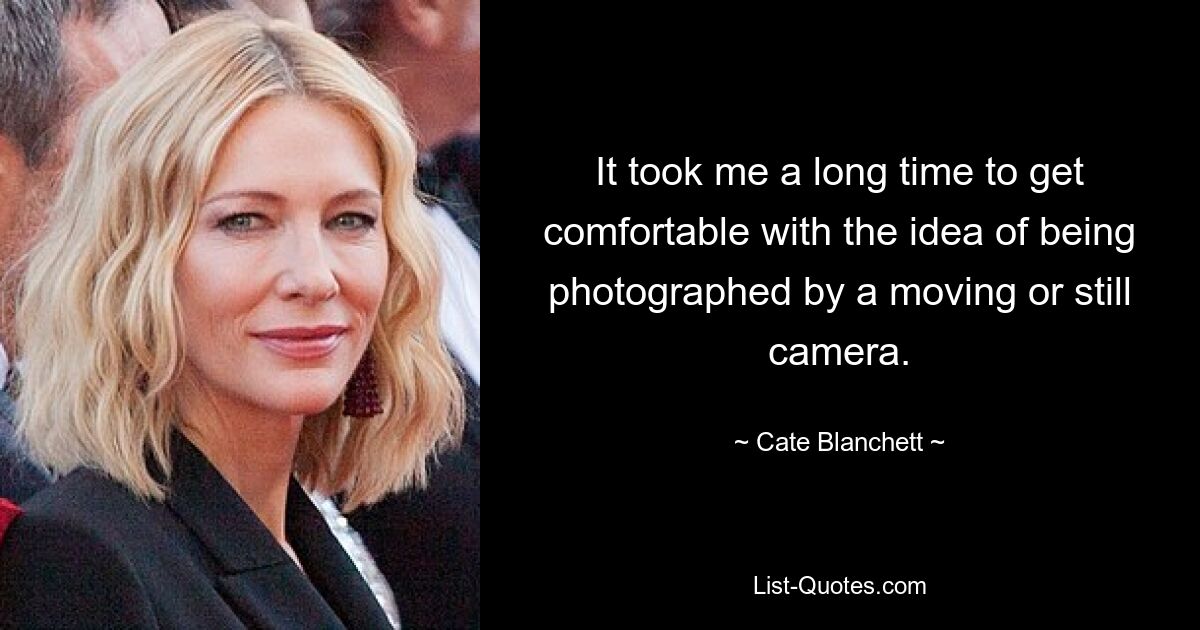 It took me a long time to get comfortable with the idea of being photographed by a moving or still camera. — © Cate Blanchett