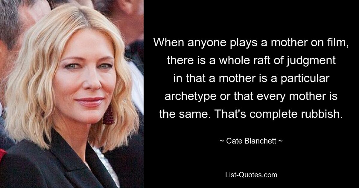 When anyone plays a mother on film, there is a whole raft of judgment in that a mother is a particular archetype or that every mother is the same. That's complete rubbish. — © Cate Blanchett