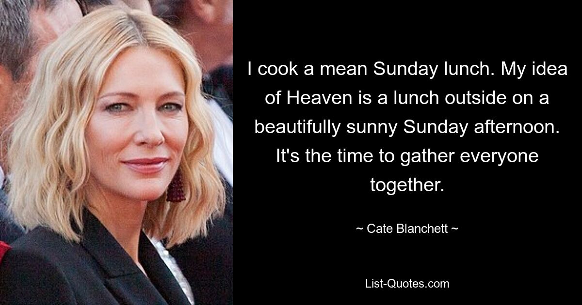 I cook a mean Sunday lunch. My idea of Heaven is a lunch outside on a beautifully sunny Sunday afternoon. It's the time to gather everyone together. — © Cate Blanchett