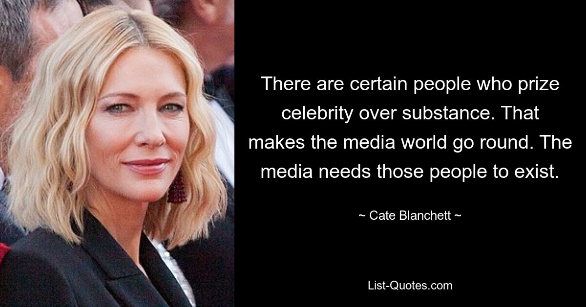 There are certain people who prize celebrity over substance. That makes the media world go round. The media needs those people to exist. — © Cate Blanchett