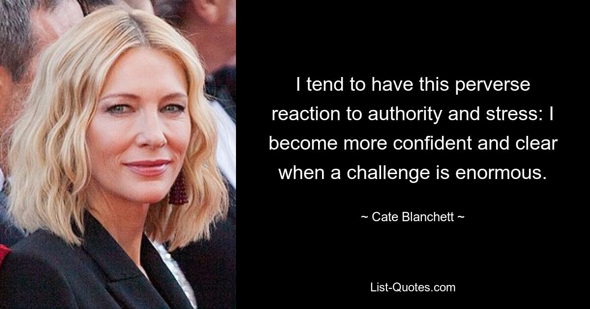 I tend to have this perverse reaction to authority and stress: I become more confident and clear when a challenge is enormous. — © Cate Blanchett