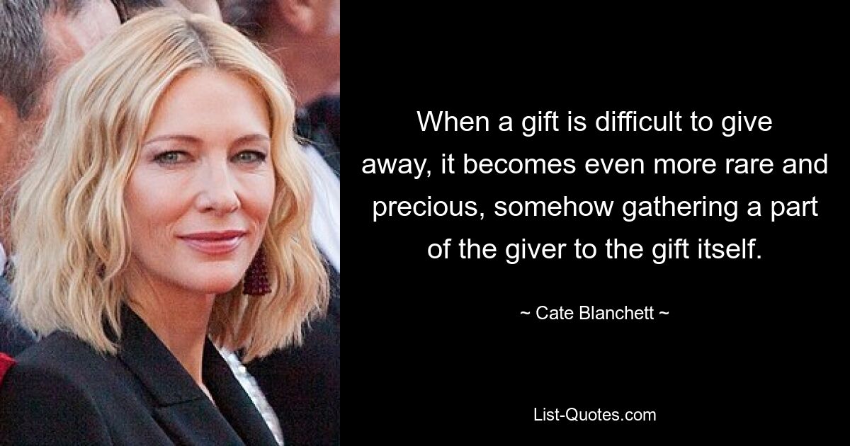 When a gift is difficult to give away, it becomes even more rare and precious, somehow gathering a part of the giver to the gift itself. — © Cate Blanchett