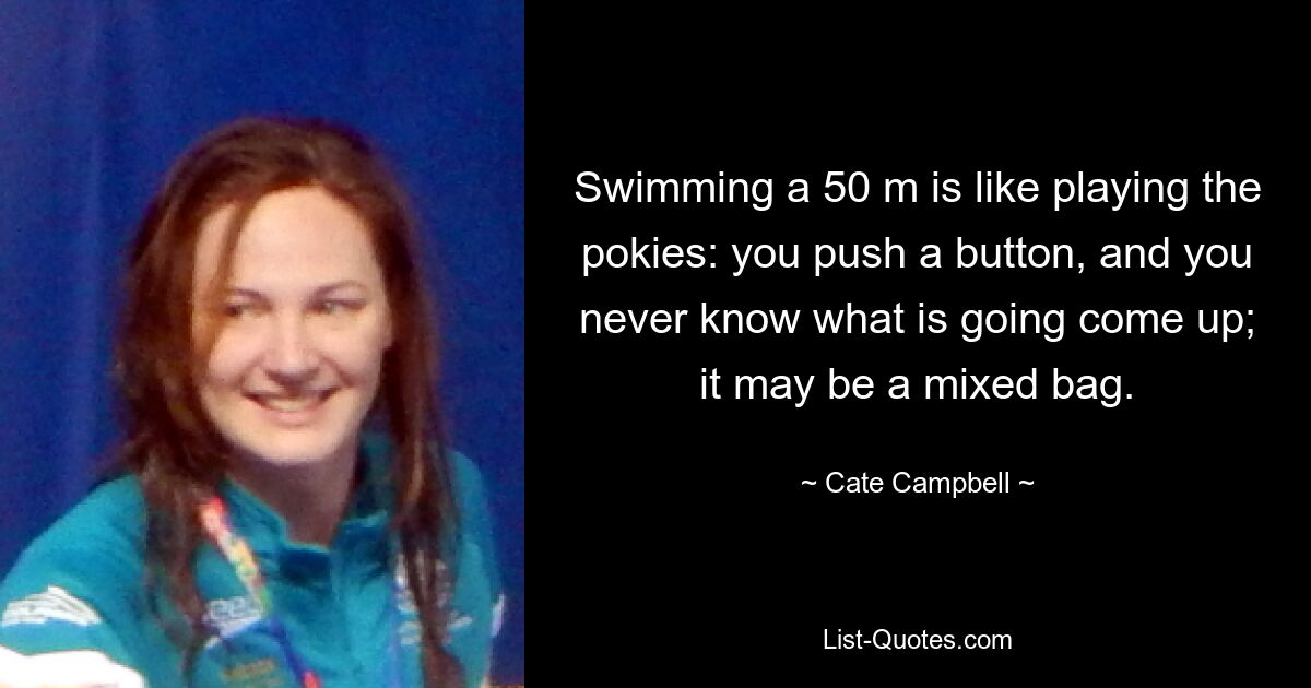 Swimming a 50 m is like playing the pokies: you push a button, and you never know what is going come up; it may be a mixed bag. — © Cate Campbell