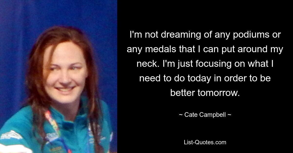 I'm not dreaming of any podiums or any medals that I can put around my neck. I'm just focusing on what I need to do today in order to be better tomorrow. — © Cate Campbell