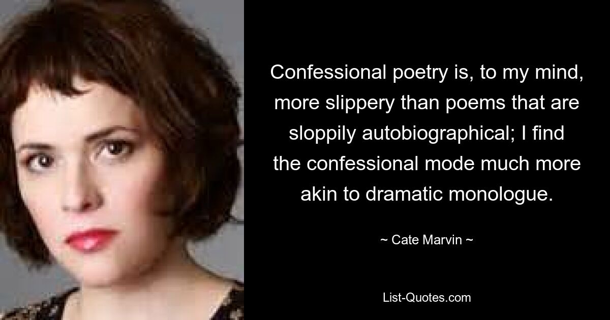 Confessional poetry is, to my mind, more slippery than poems that are sloppily autobiographical; I find the confessional mode much more akin to dramatic monologue. — © Cate Marvin