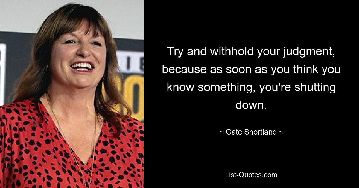 Try and withhold your judgment, because as soon as you think you know something, you're shutting down. — © Cate Shortland