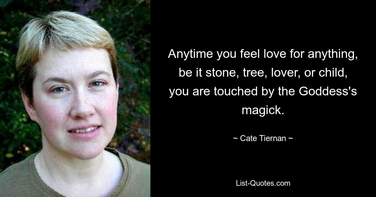 Anytime you feel love for anything, be it stone, tree, lover, or child, you are touched by the Goddess's magick. — © Cate Tiernan