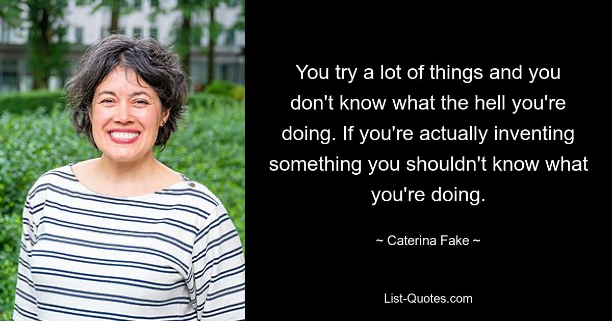 You try a lot of things and you don't know what the hell you're doing. If you're actually inventing something you shouldn't know what you're doing. — © Caterina Fake