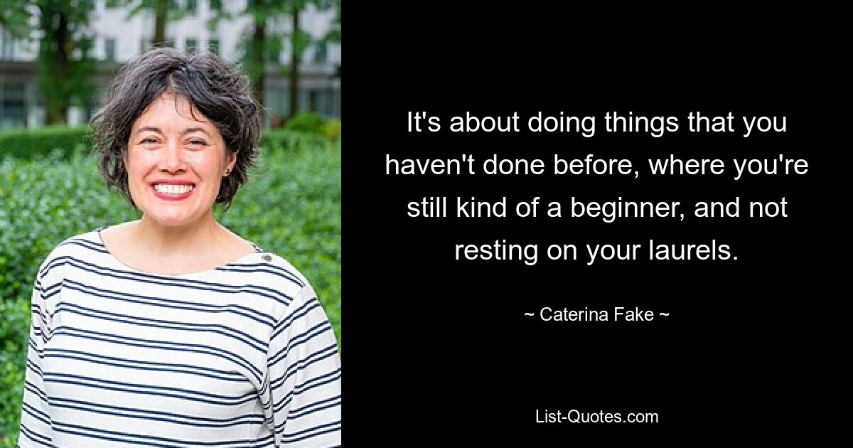 It's about doing things that you haven't done before, where you're still kind of a beginner, and not resting on your laurels. — © Caterina Fake