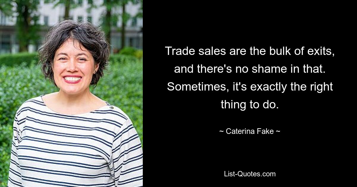 Trade sales are the bulk of exits, and there's no shame in that. Sometimes, it's exactly the right thing to do. — © Caterina Fake