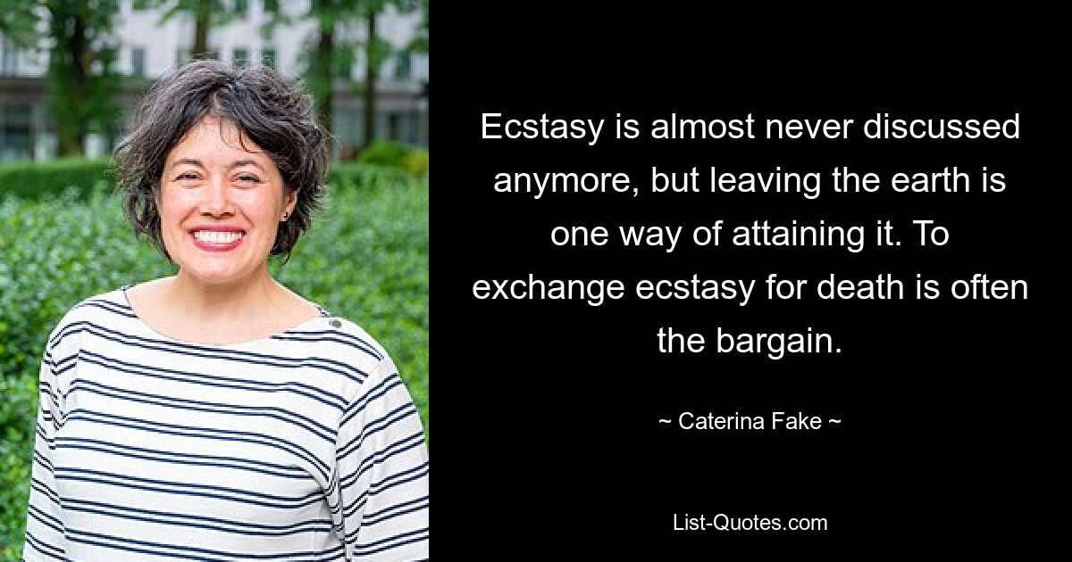 Ecstasy is almost never discussed anymore, but leaving the earth is one way of attaining it. To exchange ecstasy for death is often the bargain. — © Caterina Fake