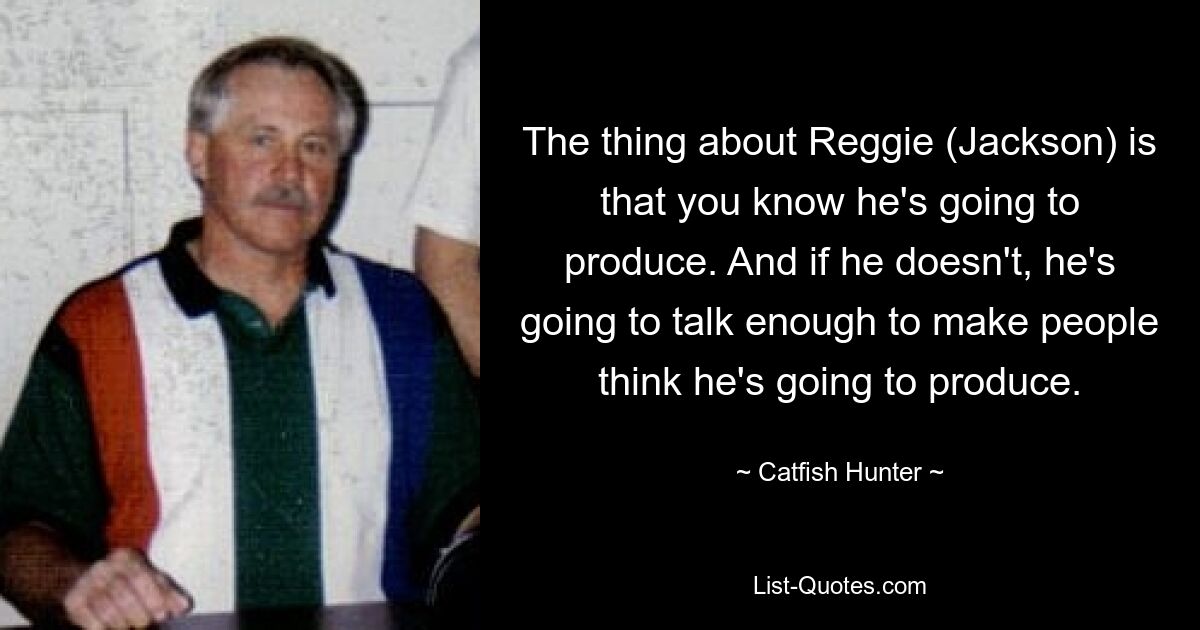 The thing about Reggie (Jackson) is that you know he's going to produce. And if he doesn't, he's going to talk enough to make people think he's going to produce. — © Catfish Hunter