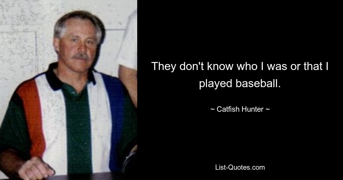 They don't know who I was or that I played baseball. — © Catfish Hunter