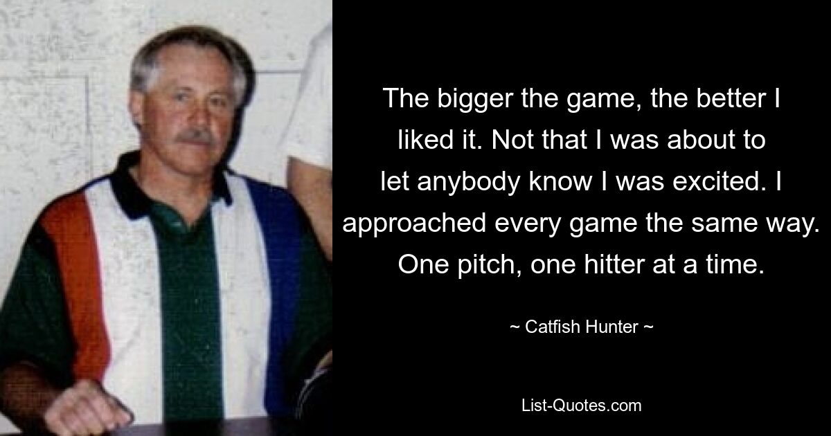 The bigger the game, the better I liked it. Not that I was about to let anybody know I was excited. I approached every game the same way. One pitch, one hitter at a time. — © Catfish Hunter