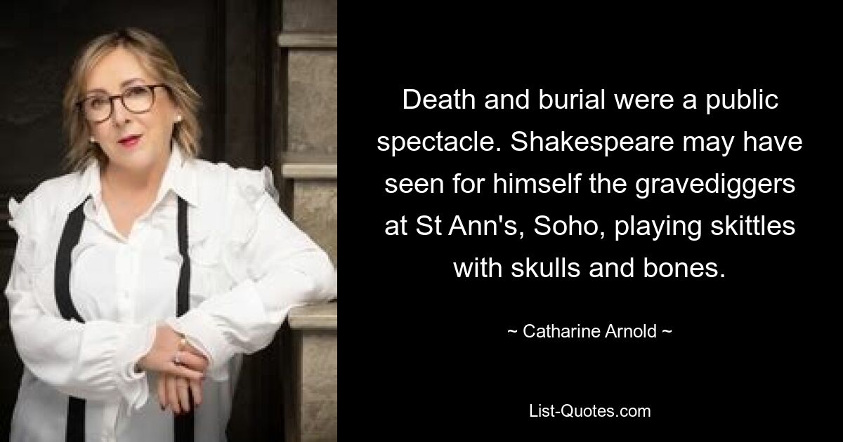 Death and burial were a public spectacle. Shakespeare may have seen for himself the gravediggers at St Ann's, Soho, playing skittles with skulls and bones. — © Catharine Arnold