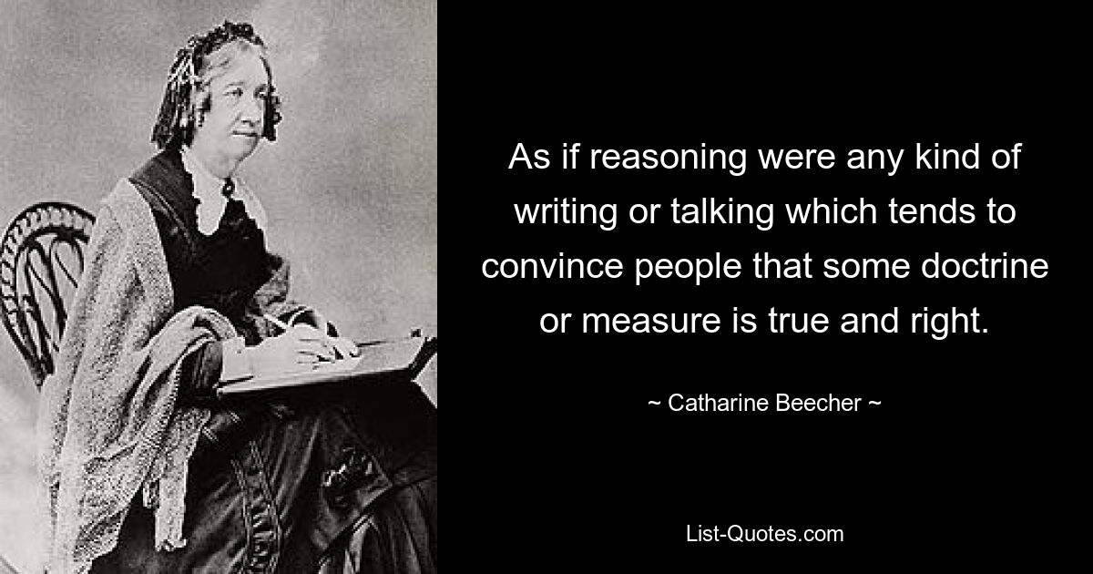 As if reasoning were any kind of writing or talking which tends to convince people that some doctrine or measure is true and right. — © Catharine Beecher