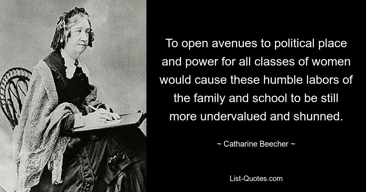 To open avenues to political place and power for all classes of women would cause these humble labors of the family and school to be still more undervalued and shunned. — © Catharine Beecher