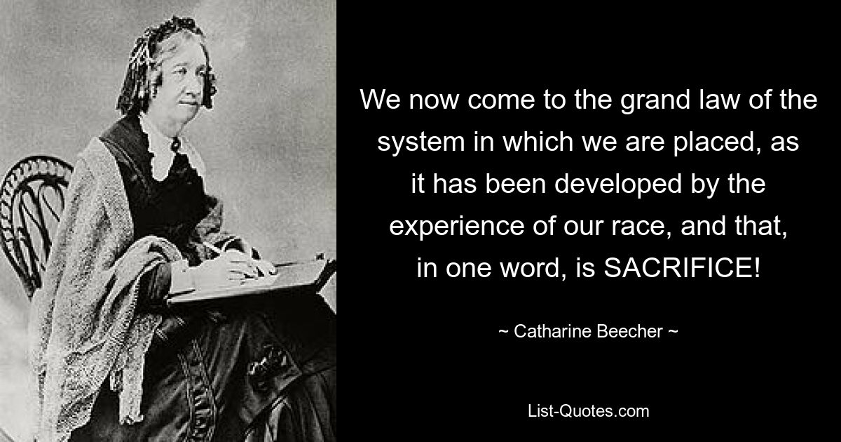 We now come to the grand law of the system in which we are placed, as it has been developed by the experience of our race, and that, in one word, is SACRIFICE! — © Catharine Beecher