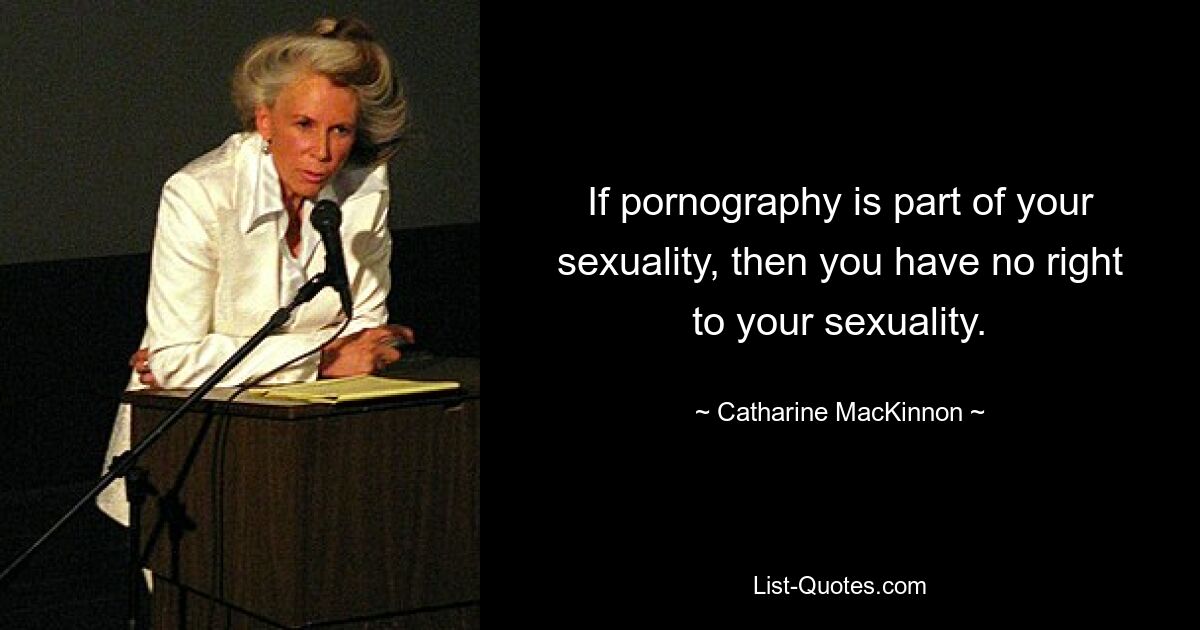 If pornography is part of your sexuality, then you have no right to your sexuality. — © Catharine MacKinnon