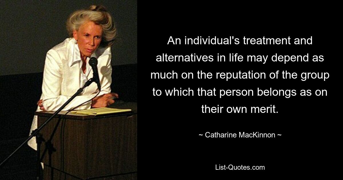 An individual's treatment and alternatives in life may depend as much on the reputation of the group to which that person belongs as on their own merit. — © Catharine MacKinnon