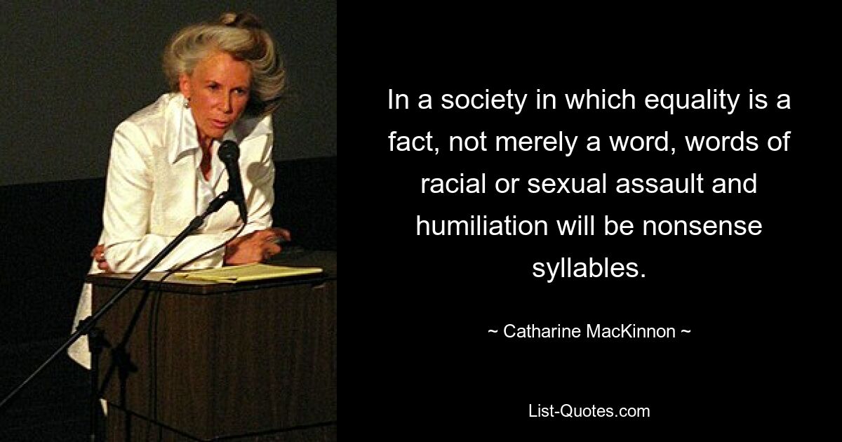 In a society in which equality is a fact, not merely a word, words of racial or sexual assault and humiliation will be nonsense syllables. — © Catharine MacKinnon