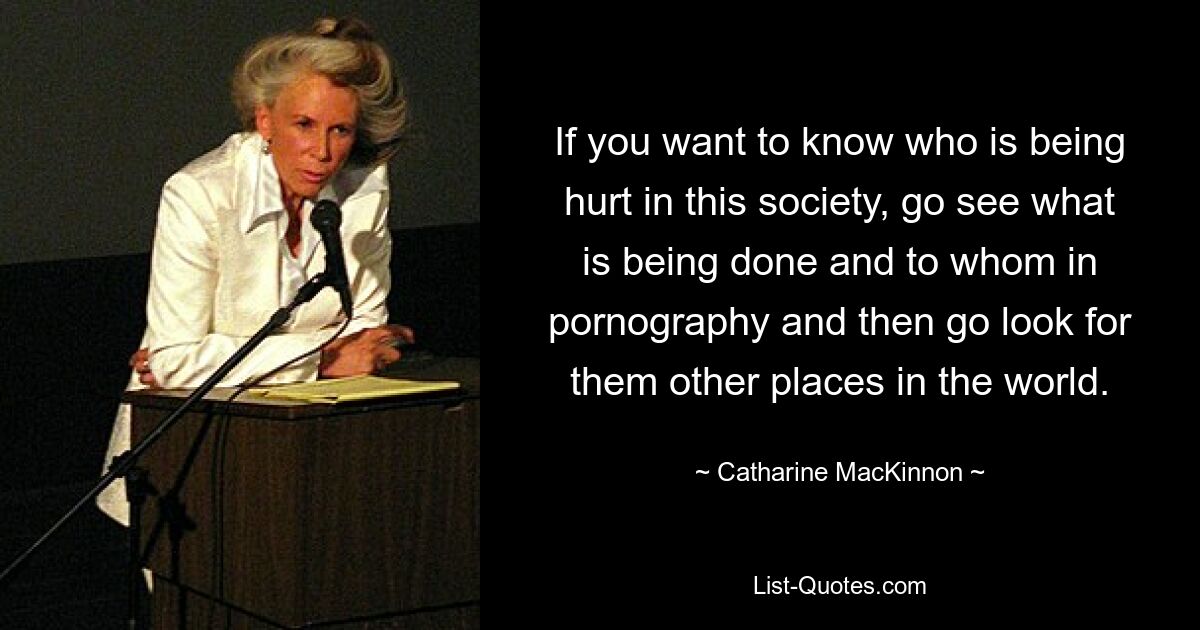 If you want to know who is being hurt in this society, go see what is being done and to whom in pornography and then go look for them other places in the world. — © Catharine MacKinnon