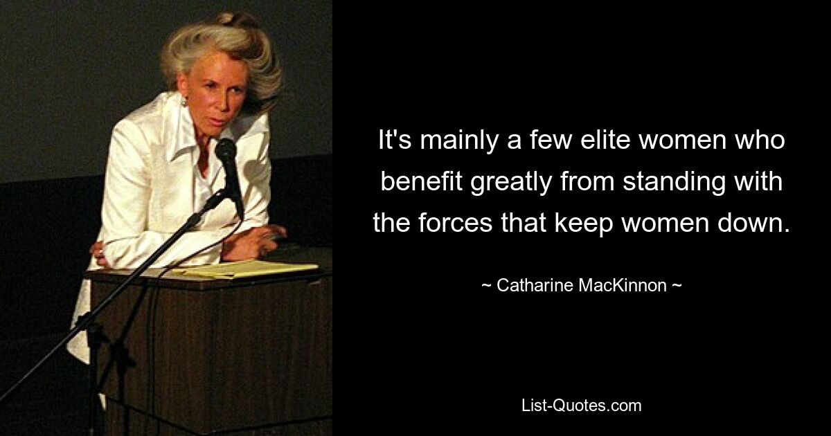 It's mainly a few elite women who benefit greatly from standing with the forces that keep women down. — © Catharine MacKinnon