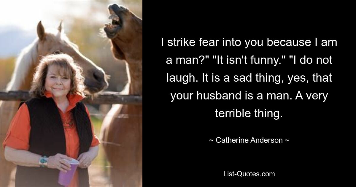 I strike fear into you because I am a man?" "It isn't funny." "I do not laugh. It is a sad thing, yes, that your husband is a man. A very terrible thing. — © Catherine Anderson