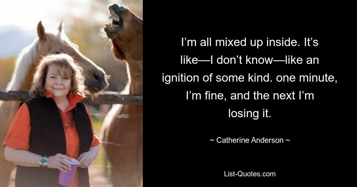 I’m all mixed up inside. It’s like—I don’t know—like an ignition of some kind. one minute, I’m fine, and the next I’m losing it. — © Catherine Anderson