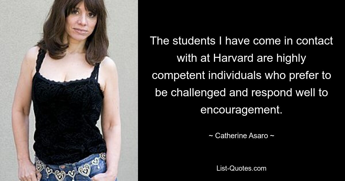 The students I have come in contact with at Harvard are highly competent individuals who prefer to be challenged and respond well to encouragement. — © Catherine Asaro