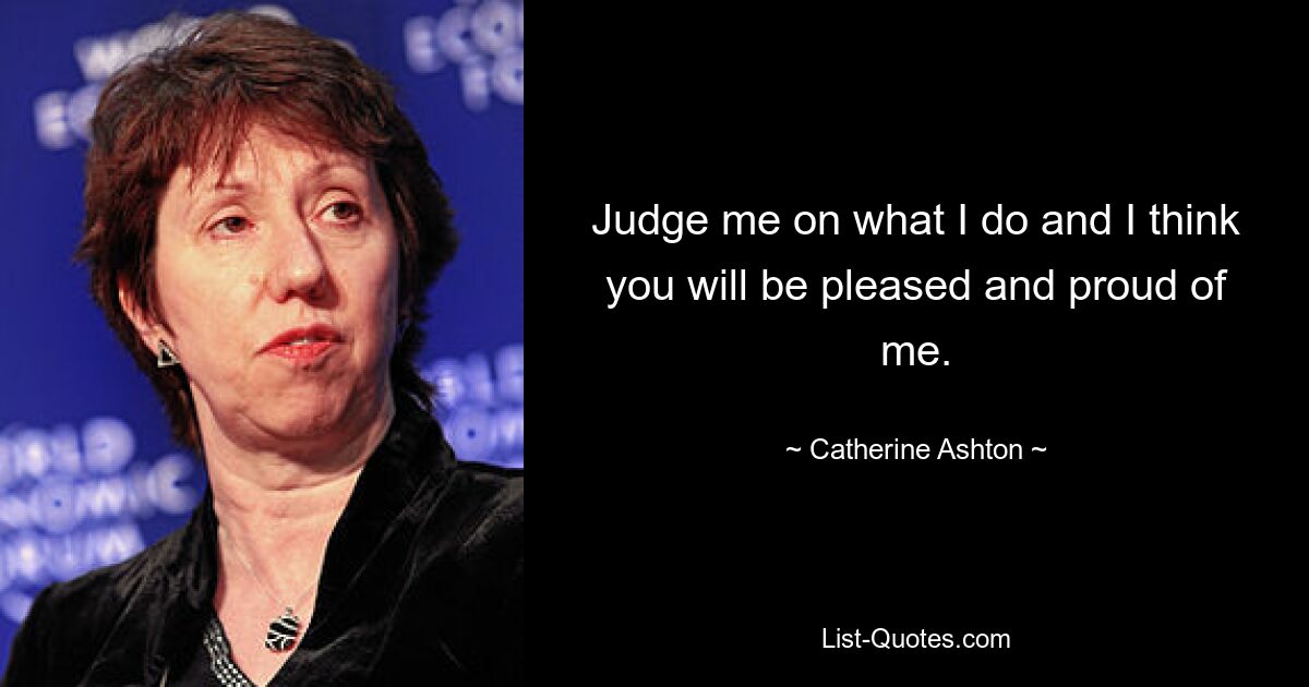 Judge me on what I do and I think you will be pleased and proud of me. — © Catherine Ashton