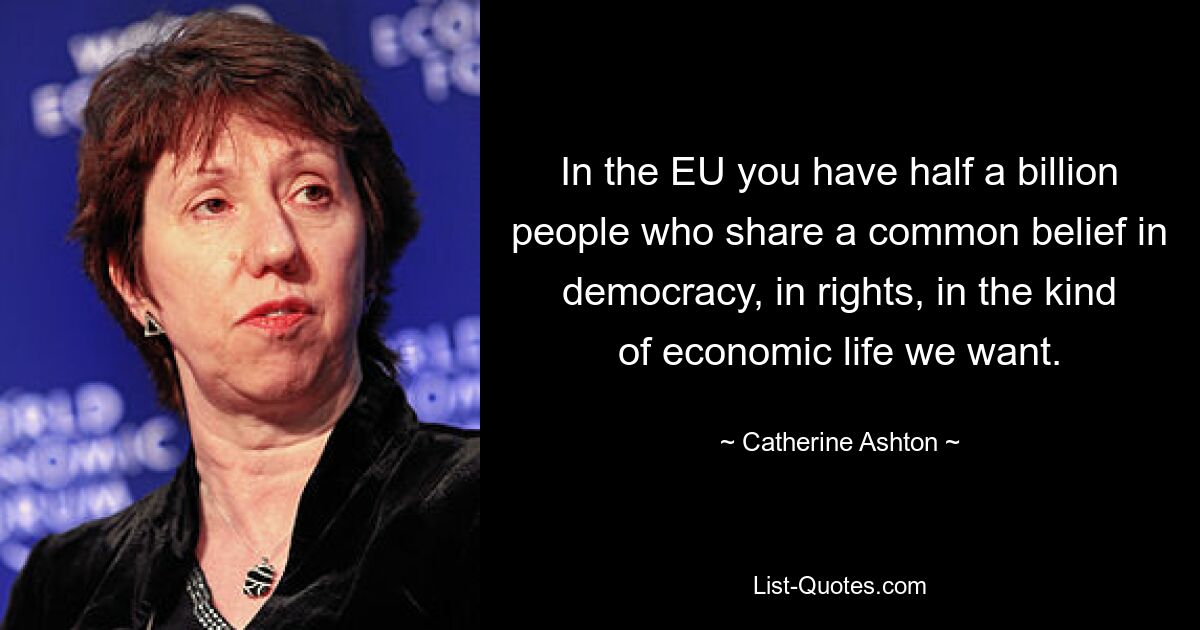 In the EU you have half a billion people who share a common belief in democracy, in rights, in the kind of economic life we want. — © Catherine Ashton