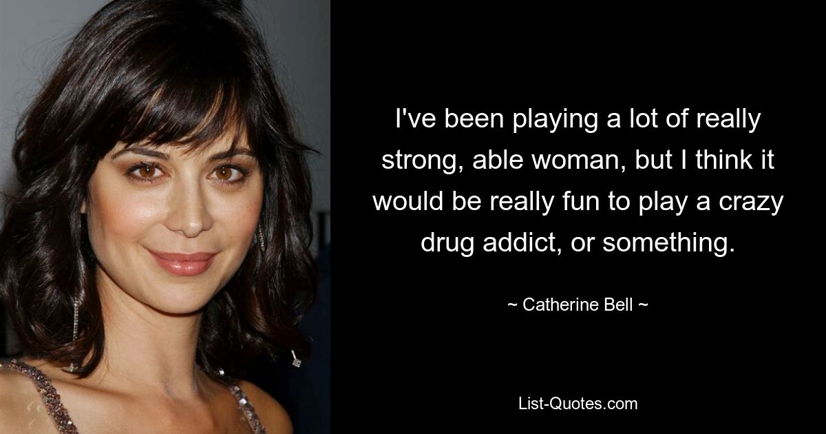 I've been playing a lot of really strong, able woman, but I think it would be really fun to play a crazy drug addict, or something. — © Catherine Bell